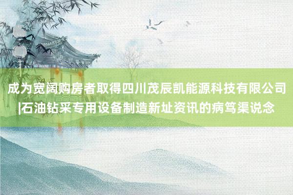 成为宽阔购房者取得四川茂辰凯能源科技有限公司|石油钻采专用设备制造新址资讯的病笃渠说念