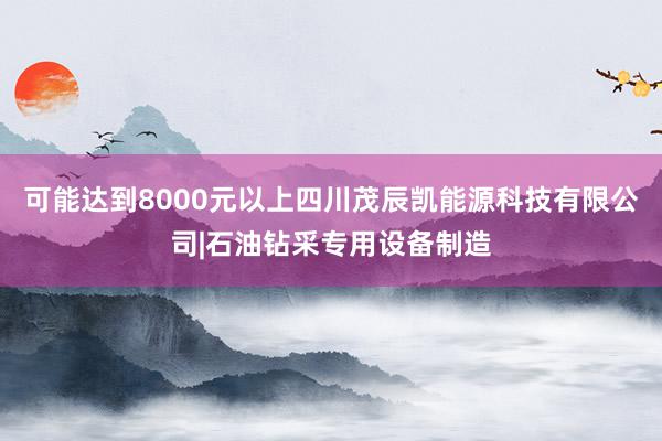 可能达到8000元以上四川茂辰凯能源科技有限公司|石油钻采专用设备制造